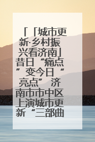 「城市更新·乡村振兴看济南」昔日“痛点”变今日“亮点” 济南市市中区上演城市更新“三部曲”