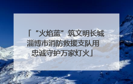 “火焰蓝”筑文明长城 淄博市消防救援支队用忠诚守护万家灯火