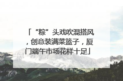 “粽”头戏吹混搭风，创意装满菜篮子，厦门端午市场花样十足