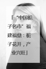 “中国栀子名市”福建福鼎：栀子花开，产业兴旺