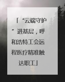 “云端守护”进基层，呼和浩特工会远程医疗精准触达职工
