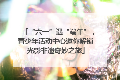 “六一”遇“端午”，青少年活动中心邀你解锁光影非遗奇妙之旅
