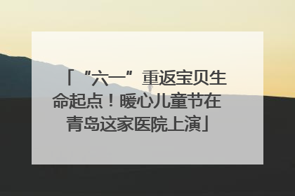 “六一”重返宝贝生命起点！暖心儿童节在青岛这家医院上演