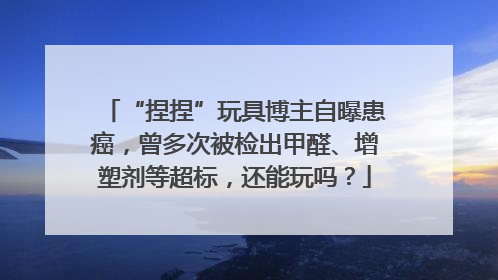 “捏捏”玩具博主自曝患癌，曾多次被检出甲醛、增塑剂等超标，还能玩吗？