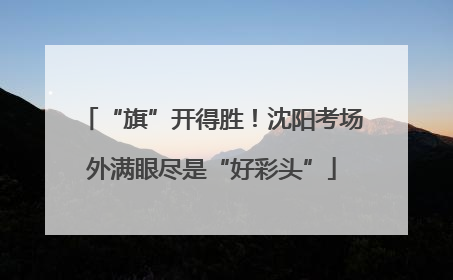 “旗”开得胜！沈阳考场外满眼尽是“好彩头”