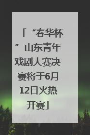 “春华杯”山东青年戏剧大赛决赛将于6月12日火热开赛