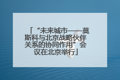 “未来城市——莫斯科与北京战略伙伴关系的协同作用”会议在北京举行