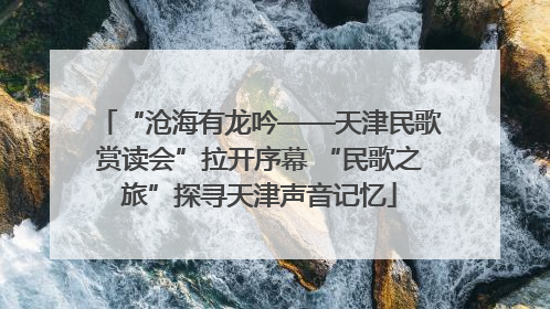 “沧海有龙吟——天津民歌赏读会”拉开序幕 “民歌之旅”探寻天津声音记忆