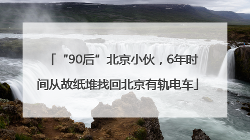 “90后”北京小伙，6年时间从故纸堆找回北京有轨电车