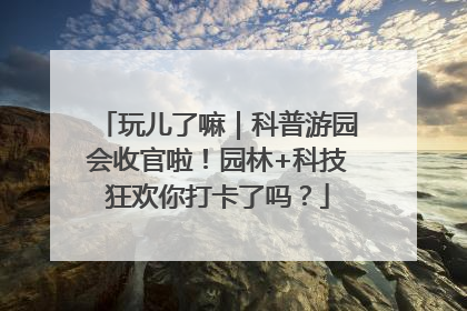 玩儿了嘛｜科普游园会收官啦！园林+科技狂欢你打卡了吗？