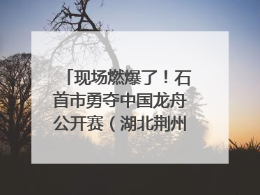 现场燃爆了！石首市勇夺中国龙舟公开赛（湖北荆州站）三项冠军