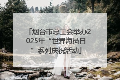 烟台市总工会举办2025年“世界海员日”系列庆祝活动