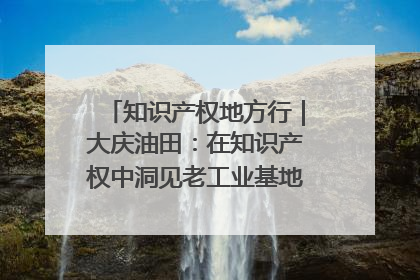 知识产权地方行｜大庆油田：在知识产权中洞见老工业基地的 “创新密码”