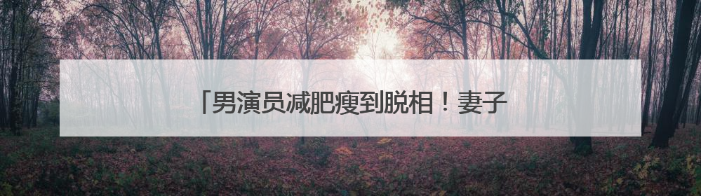 男演员减肥瘦到脱相！妻子发声，网友：压力给到沈腾