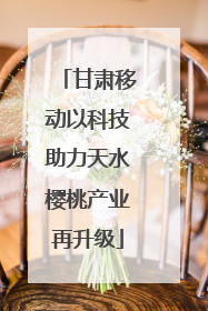 甘肃移动以科技助力天水樱桃产业再升级