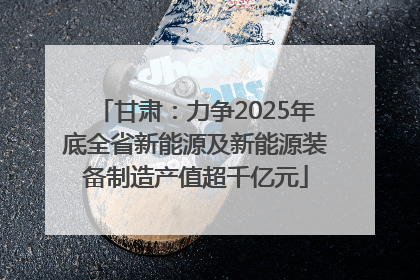 甘肃：力争2025年底全省新能源及新能源装备制造产值超千亿元