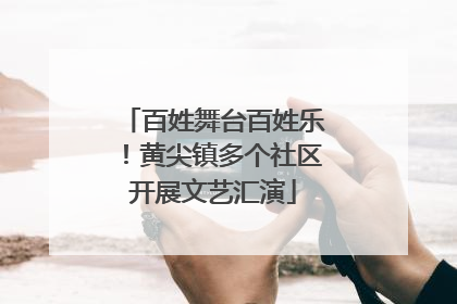 百姓舞台百姓乐！黄尖镇多个社区开展文艺汇演