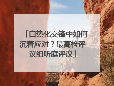 白热化交锋中如何沉着应对？最高检评议组听庭评议