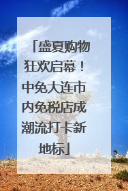 盛夏购物狂欢启幕！中免大连市内免税店成潮流打卡新地标
