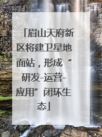 眉山天府新区将建卫星地面站，形成“研发-运营-应用”闭环生态
