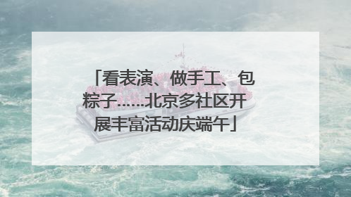 看表演、做手工、包粽子……北京多社区开展丰富活动庆端午