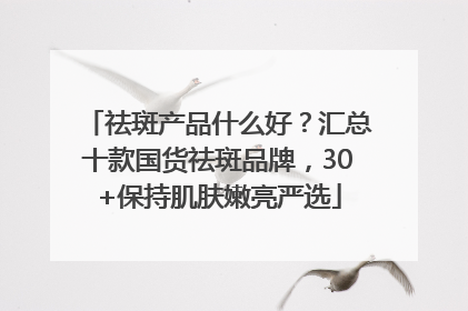 祛斑产品什么好？汇总十款国货祛斑品牌，30+保持肌肤嫩亮严选