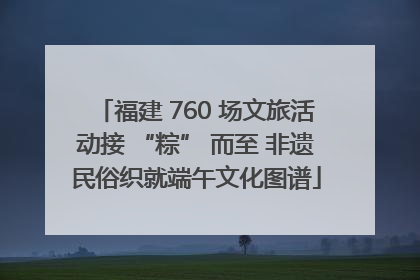 福建 760 场文旅活动接 “粽” 而至 非遗民俗织就端午文化图谱
