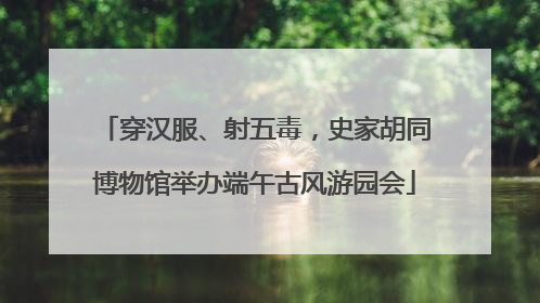 穿汉服、射五毒，史家胡同博物馆举办端午古风游园会