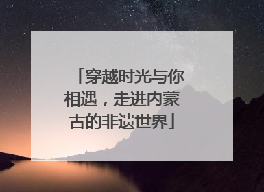 穿越时光与你相遇，走进内蒙古的非遗世界