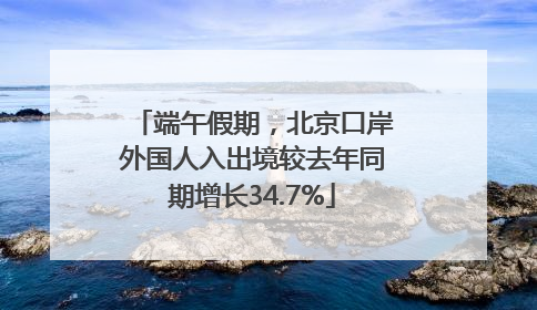 端午假期，北京口岸外国人入出境较去年同期增长34.7%