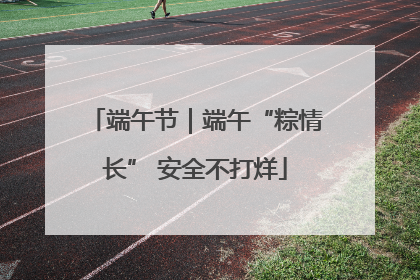 端午节｜端午“粽情长” 安全不打烊