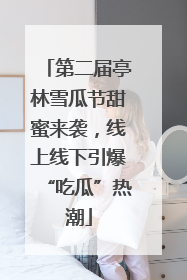 第二届亭林雪瓜节甜蜜来袭，线上线下引爆“吃瓜”热潮
