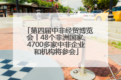 第四届中非经贸博览会丨48个非洲国家、4700多家中非企业和机构将参会
