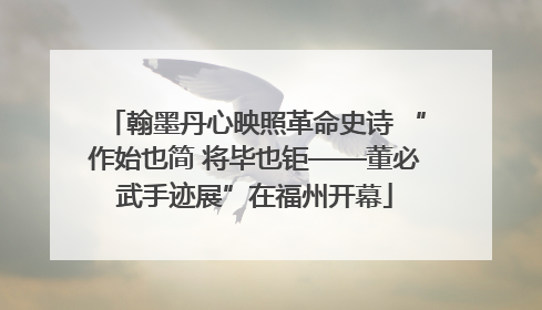 翰墨丹心映照革命史诗 “作始也简 将毕也钜——董必武手迹展”在福州开幕