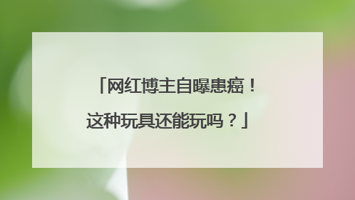 网红博主自曝患癌！这种玩具还能玩吗？