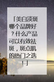 美白淡斑哪个品牌好？什么产品可以有效祛斑，斑点肌的热门之选！