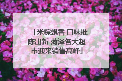 米粽飘香 口味推陈出新 菏泽各大超市迎来销售高峰