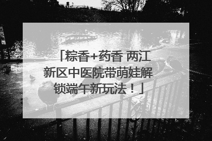 粽香+药香 两江新区中医院带萌娃解锁端午新玩法！