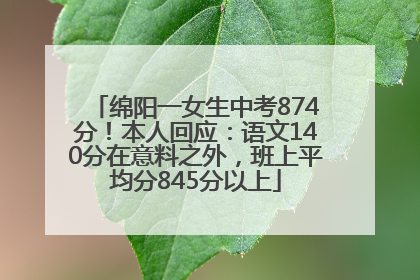 绵阳一女生中考874分！本人回应：语文140分在意料之外，班上平均分845分以上