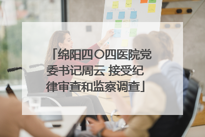 绵阳四〇四医院党委书记周云 接受纪律审查和监察调查