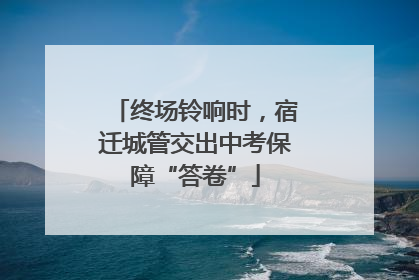 终场铃响时，宿迁城管交出中考保障“答卷”