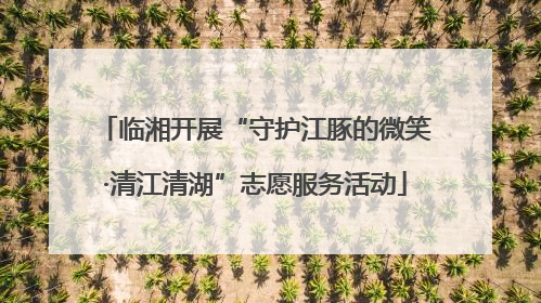 临湘开展“守护江豚的微笑·清江清湖”志愿服务活动
