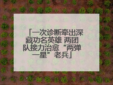 一次诊断牵出深藏功名英雄 两团队接力治愈“两弹一星”老兵