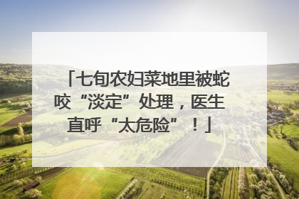 七旬农妇菜地里被蛇咬“淡定”处理，医生直呼“太危险”！