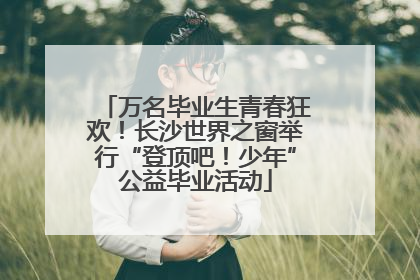 万名毕业生青春狂欢！长沙世界之窗举行“登顶吧！少年”公益毕业活动