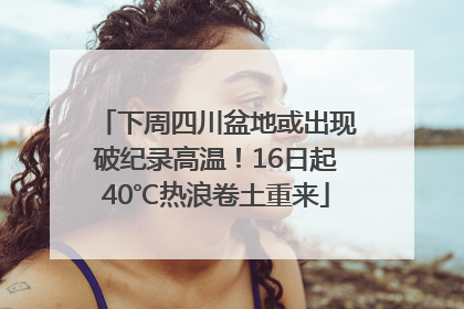 下周四川盆地或出现破纪录高温！16日起40℃热浪卷土重来