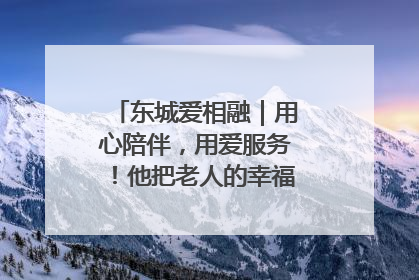 东城爱相融｜用心陪伴，用爱服务！他把老人的幸福感当“大事儿”