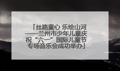 丝路童心 乐绘山河——兰州市少年儿童庆祝“六一”国际儿童节专场音乐会成功举办