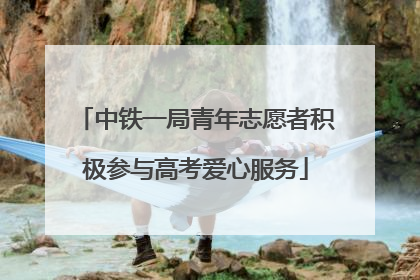 中铁一局青年志愿者积极参与高考爱心服务