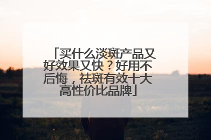 买什么淡斑产品又好效果又快？好用不后悔，祛斑有效十大高性价比品牌